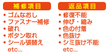 補修項目-ゴムなおし、ファスナー補修、破れ、ボタン取れ、シール張替えetc...　返品項目-修復不能、伸び・縮み、色の付着、色抜け、シミ抜け不能etc...